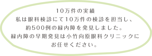 実績の10万件私は眼科件検診にて10万件の検診を担当し、約500例の緑内障を発見しました。緑内障の早期発見は小竹向原眼科クリニックにお任せください。